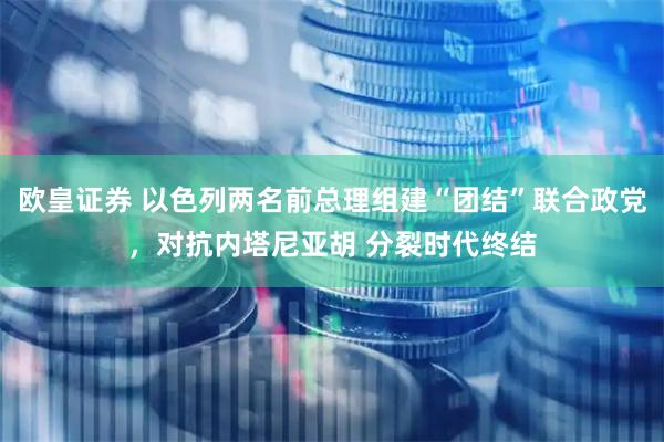欧皇证券 以色列两名前总理组建“团结”联合政党，对抗内塔尼亚胡 分裂时代终结