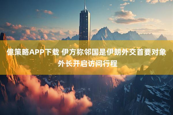 億策略APP下载 伊方称邻国是伊朗外交首要对象 外长开启访问行程