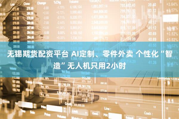 无锡期货配资平台 AI定制、零件外卖 个性化“智造”无人机只用2小时
