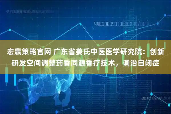 宏赢策略官网 广东省姜氏中医医学研究院：创新研发空间调整药香同源香疗技术，调治自闭症