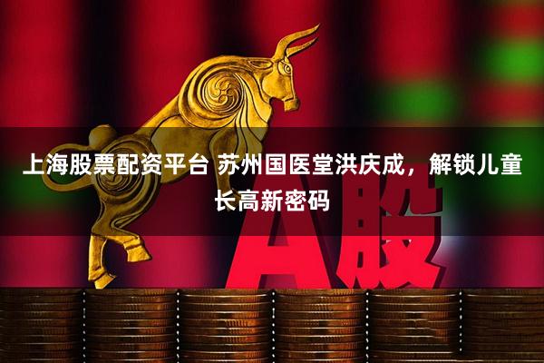 上海股票配资平台 苏州国医堂洪庆成，解锁儿童长高新密码