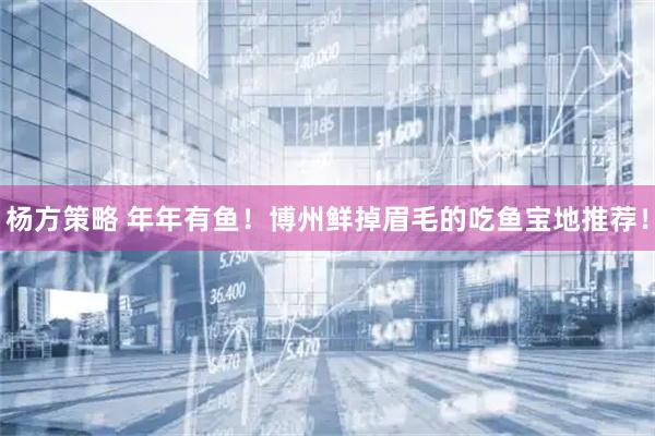 杨方策略 年年有鱼！博州鲜掉眉毛的吃鱼宝地推荐！