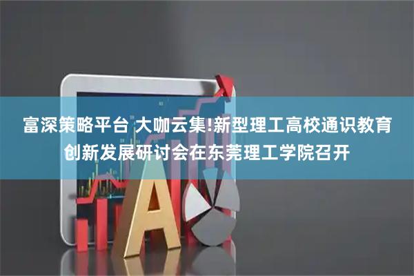 富深策略平台 大咖云集!新型理工高校通识教育创新发展研讨会在东莞理工学院召开