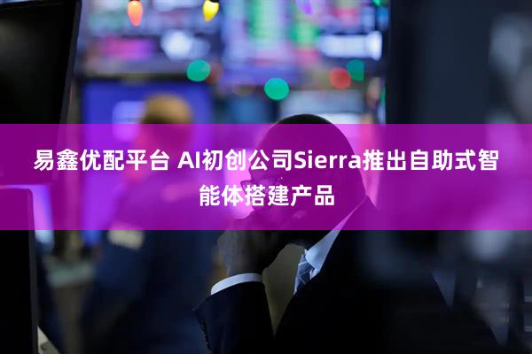 易鑫优配平台 AI初创公司Sierra推出自助式智能体搭建产品
