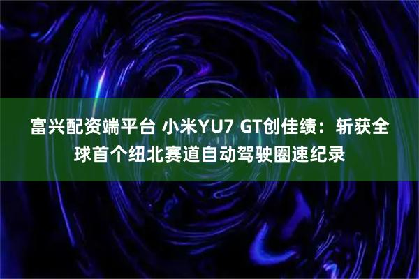 富兴配资端平台 小米YU7 GT创佳绩：斩获全球首个纽北赛道自动驾驶圈速纪录