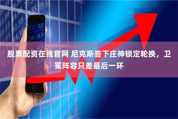 股票配资在线官网 尼克斯签下庄神锁定轮换，卫冕阵容只差最后一环