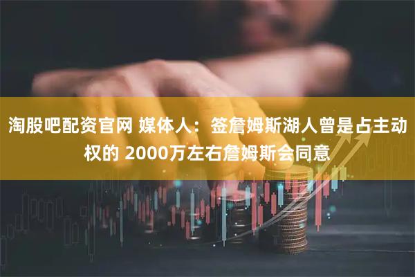 淘股吧配资官网 媒体人：签詹姆斯湖人曾是占主动权的 2000万左右詹姆斯会同意