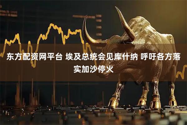 东方配资网平台 埃及总统会见库什纳 呼吁各方落实加沙停火