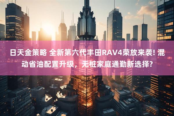日天金策略 全新第六代丰田RAV4荣放来袭! 混动省油配置升级，无桩家庭通勤新选择?