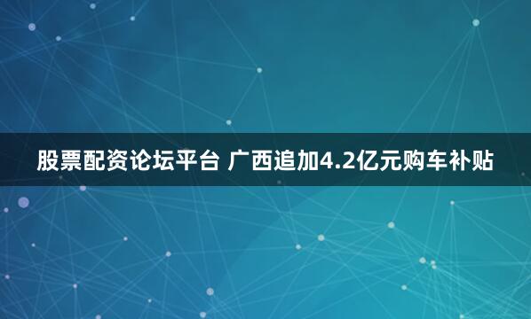 股票配资论坛平台 广西追加4.2亿元购车补贴